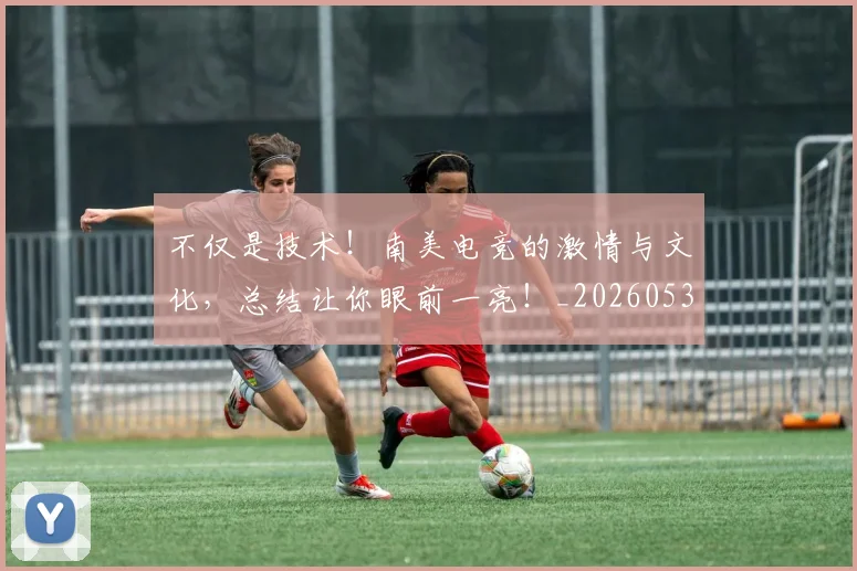 不仅是技术!南美电竞的激情与文化,总结让你眼前一亮!_20260531151204