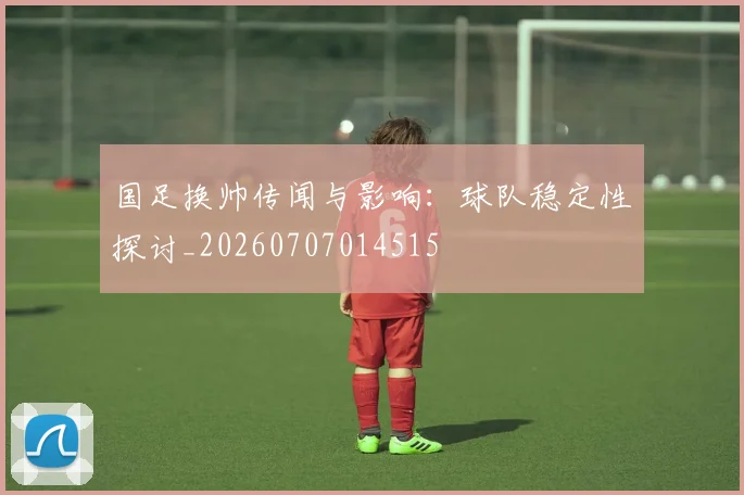 国足换帅传闻与影响：球队稳定性探讨_20260707014515