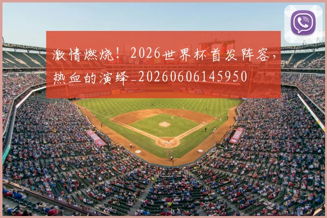激情燃烧!2026世界杯首发阵容,热血的演绎_20260606145950