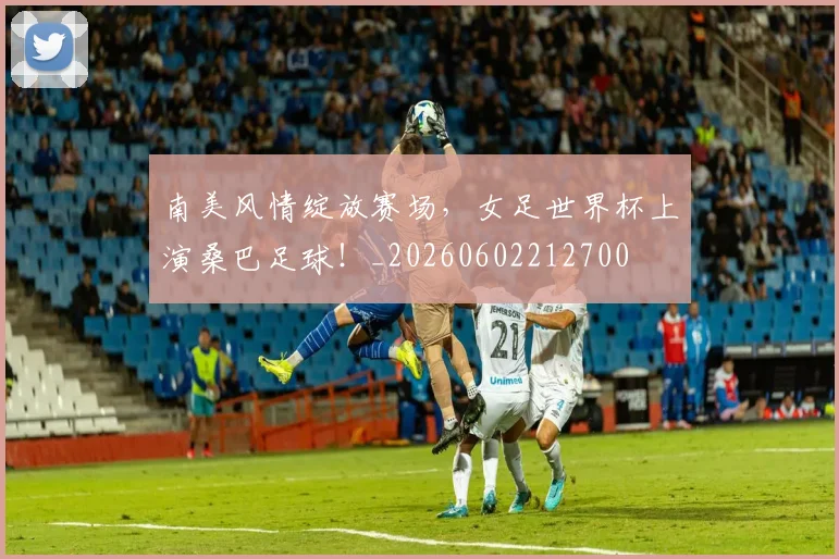 南美风情绽放赛场,女足世界杯上演桑巴足球!_20260602212700