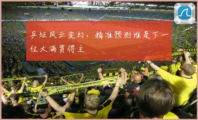 乒坛风云变幻,精准预测谁是下一位大满贯得主
