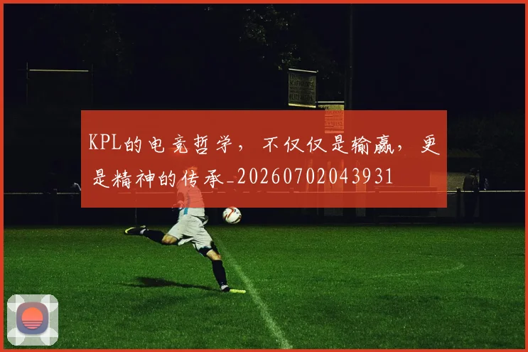 KPL的电竞哲学,不仅仅是输赢,更是精神的传承_20260702043931