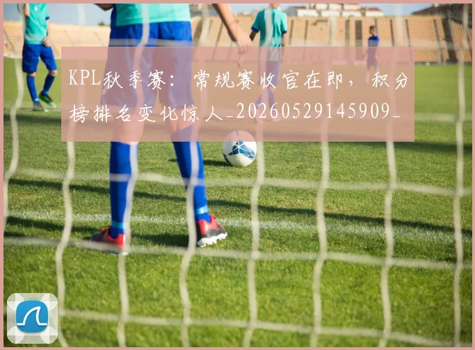 KPL秋季赛：常规赛收官在即，积分榜排名变化惊人_20260529145909_20260702043933