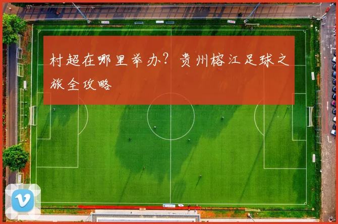 村超在哪里举办？贵州榕江足球之旅全攻略