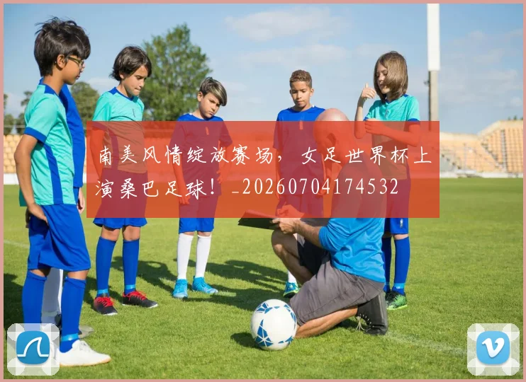 南美风情绽放赛场，女足世界杯上演桑巴足球！_20260704174532