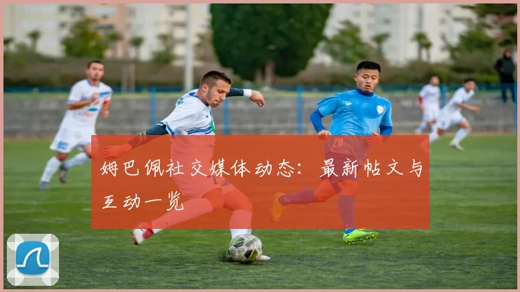 姆巴佩社交媒体动态：最新帖文与互动一览