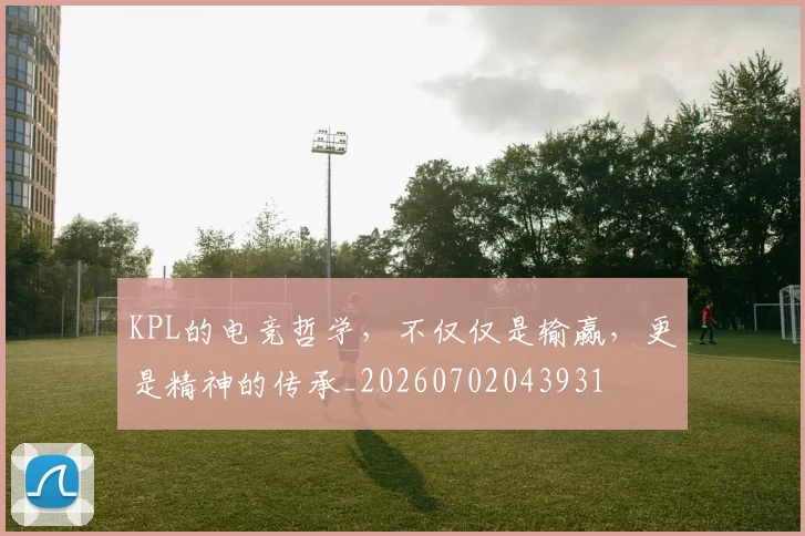 KPL的电竞哲学，不仅仅是输赢，更是精神的传承_20260702043931