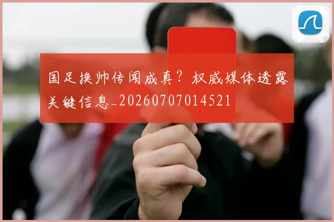国足换帅传闻成真?权威媒体透露关键信息_20260707014521