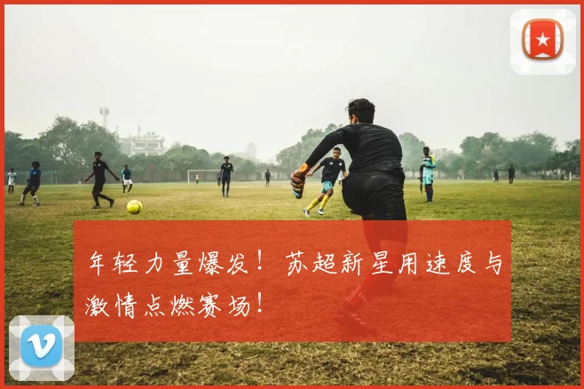 年轻力量爆发！苏超新星用速度与激情点燃赛场！