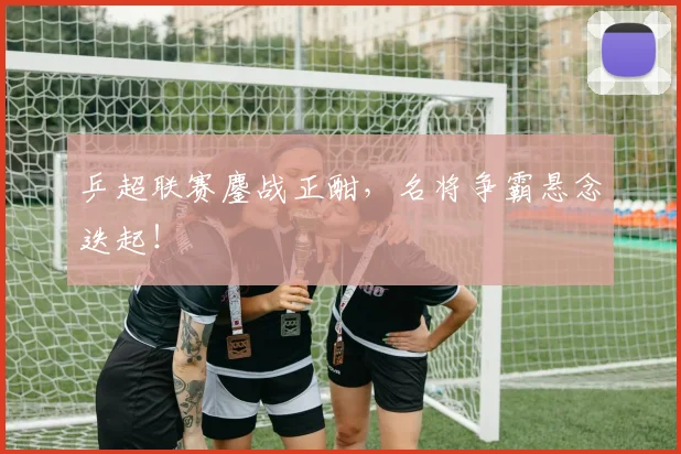 乒超联赛鏖战正酣，名将争霸悬念迭起！