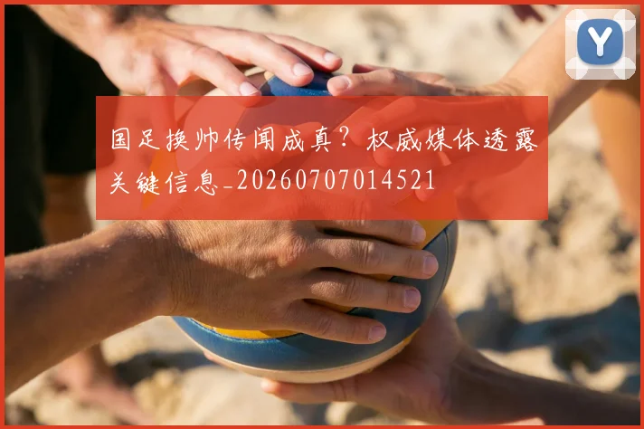 国足换帅传闻成真？权威媒体透露关键信息_20260707014521