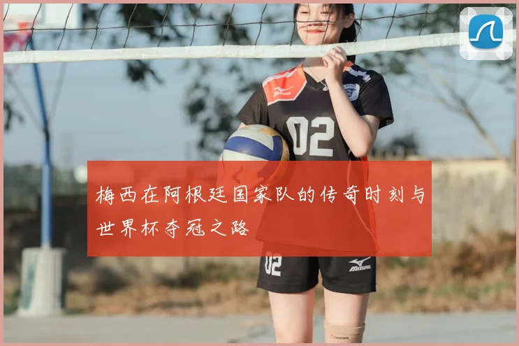 梅西在阿根廷国家队的传奇时刻与世界杯夺冠之路