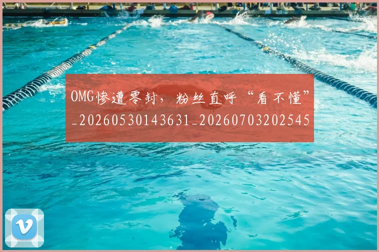 OMG惨遭零封，粉丝直呼“看不懂”_20260530143631_20260703202545