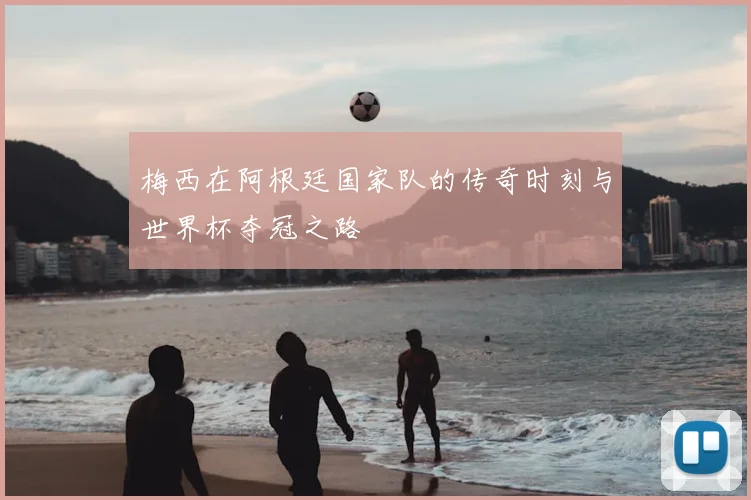 梅西在阿根廷国家队的传奇时刻与世界杯夺冠之路