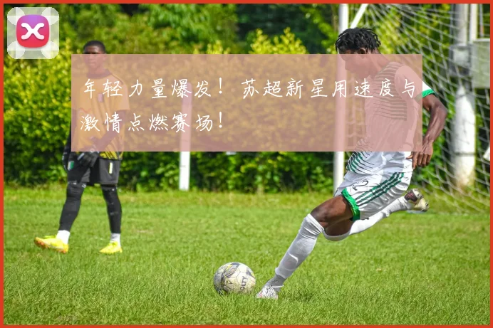 年轻力量爆发!苏超新星用速度与激情点燃赛场!